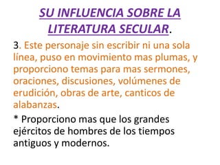 SU INFLUENCIA SOBRE LA
LITERATURA SECULAR.
3. Este personaje sin escribir ni una sola
línea, puso en movimiento mas plumas, y
proporciono temas para mas sermones,
oraciones, discusiones, volúmenes de
erudición, obras de arte, canticos de
alabanzas.
* Proporciono mas que los grandes
ejércitos de hombres de los tiempos
antiguos y modernos.
 