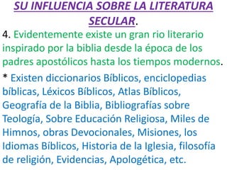 SU INFLUENCIA SOBRE LA LITERATURA
SECULAR.
4. Evidentemente existe un gran rio literario
inspirado por la biblia desde la época de los
padres apostólicos hasta los tiempos modernos.
* Existen diccionarios Bíblicos, enciclopedias
bíblicas, Léxicos Bíblicos, Atlas Bíblicos,
Geografía de la Biblia, Bibliografías sobre
Teología, Sobre Educación Religiosa, Miles de
Himnos, obras Devocionales, Misiones, los
Idiomas Bíblicos, Historia de la Iglesia, filosofía
de religión, Evidencias, Apologética, etc.
 