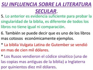 SU INFLUENCIA SOBRE LA LITERATURA
SECULAR.
5. Lo anterior es evidencia suficiente para probar la
singularidad de la biblia, es diferente de todos los
libros no tiene igual ni comparación.
6. También se puede decir que es uno de los libros
mas cotosos económicamente ejemplos.
* La biblia Vulgata Latina de Gutember se vendió
en mas de cien mil dólares.
* Los Rusos vendieron el códice sinaitico (una de
las copias mas antiguas de la biblia) a Inglaterra
por quinientos diez mil dólares.
 