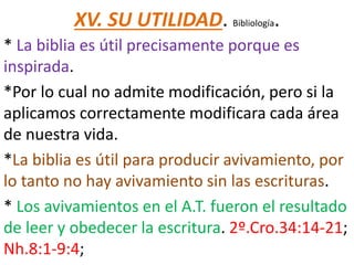 XV. SU UTILIDAD. Bibliología.
* La biblia es útil precisamente porque es
inspirada.
*Por lo cual no admite modificación, pero si la
aplicamos correctamente modificara cada área
de nuestra vida.
*La biblia es útil para producir avivamiento, por
lo tanto no hay avivamiento sin las escrituras.
* Los avivamientos en el A.T. fueron el resultado
de leer y obedecer la escritura. 2º.Cro.34:14-21;
Nh.8:1-9:4;
 