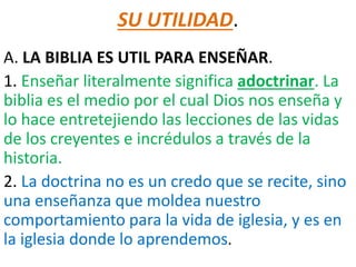 SU UTILIDAD.
A. LA BIBLIA ES UTIL PARA ENSEÑAR.
1. Enseñar literalmente significa adoctrinar. La
biblia es el medio por el cual Dios nos enseña y
lo hace entretejiendo las lecciones de las vidas
de los creyentes e incrédulos a través de la
historia.
2. La doctrina no es un credo que se recite, sino
una enseñanza que moldea nuestro
comportamiento para la vida de iglesia, y es en
la iglesia donde lo aprendemos.
 