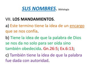 SUS NOMBRES. Bibliología
VII. LOS MANDAMIENTOS.
a) Este termino tiene la idea de un encargo
que se nos confía.
b) Tiene la idea de que la palabra de Dios
se nos da no solo para ser oída sino
también obedecida. Gn.26:5; Ex.6:13;
c) También tiene la idea de que la palabra
fue dada con autoridad.
 