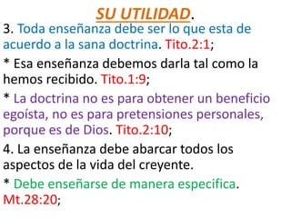 SU UTILIDAD.
3. Toda enseñanza debe ser lo que esta de
acuerdo a la sana doctrina. Tito.2:1;
* Esa enseñanza debemos darla tal como la
hemos recibido. Tito.1:9;
* La doctrina no es para obtener un beneficio
egoísta, no es para pretensiones personales,
porque es de Dios. Tito.2:10;
4. La enseñanza debe abarcar todos los
aspectos de la vida del creyente.
* Debe enseñarse de manera especifica.
Mt.28:20;
 
