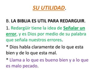 SU UTILIDAD.
B. LA BIBLIA ES UTIL PARA REDARGUIR.
1. Redargüir tiene la idea de Señalar un
error, y es Dios por medio de su palabra
que señala nuestros errores.
* Dios habla claramente de lo que esta
bien y de lo que esta mal.
* Llama a lo que es bueno bien y a lo que
es malo pecado.
 