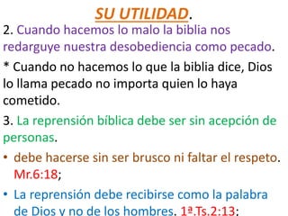 SU UTILIDAD.
2. Cuando hacemos lo malo la biblia nos
redarguye nuestra desobediencia como pecado.
* Cuando no hacemos lo que la biblia dice, Dios
lo llama pecado no importa quien lo haya
cometido.
3. La reprensión bíblica debe ser sin acepción de
personas.
• debe hacerse sin ser brusco ni faltar el respeto.
Mr.6:18;
• La reprensión debe recibirse como la palabra
de Dios y no de los hombres. 1ª.Ts.2:13;
 