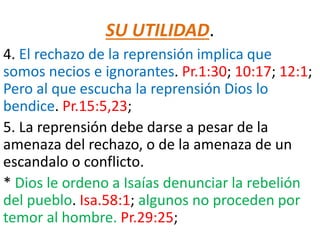 SU UTILIDAD.
4. El rechazo de la reprensión implica que
somos necios e ignorantes. Pr.1:30; 10:17; 12:1;
Pero al que escucha la reprensión Dios lo
bendice. Pr.15:5,23;
5. La reprensión debe darse a pesar de la
amenaza del rechazo, o de la amenaza de un
escandalo o conflicto.
* Dios le ordeno a Isaías denunciar la rebelión
del pueblo. Isa.58:1; algunos no proceden por
temor al hombre. Pr.29:25;
 