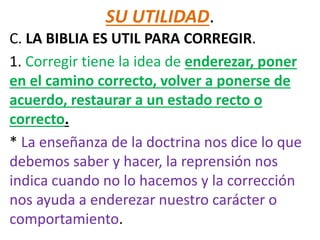 SU UTILIDAD.
C. LA BIBLIA ES UTIL PARA CORREGIR.
1. Corregir tiene la idea de enderezar, poner
en el camino correcto, volver a ponerse de
acuerdo, restaurar a un estado recto o
correcto.
* La enseñanza de la doctrina nos dice lo que
debemos saber y hacer, la reprensión nos
indica cuando no lo hacemos y la corrección
nos ayuda a enderezar nuestro carácter o
comportamiento.
 