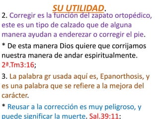 SU UTILIDAD.
2. Corregir es la función del zapato ortopédico,
este es un tipo de calzado que de alguna
manera ayudan a enderezar o corregir el pie.
* De esta manera Dios quiere que corrijamos
nuestra manera de andar espiritualmente.
2ª.Tm3:16;
3. La palabra gr usada aquí es, Epanorthosis, y
es una palabra que se refiere a la mejora del
carácter.
* Reusar a la corrección es muy peligroso, y
puede significar la muerte. Sal.39:11;
 