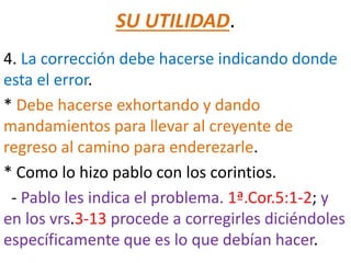 SU UTILIDAD.
4. La corrección debe hacerse indicando donde
esta el error.
* Debe hacerse exhortando y dando
mandamientos para llevar al creyente de
regreso al camino para enderezarle.
* Como lo hizo pablo con los corintios.
- Pablo les indica el problema. 1ª.Cor.5:1-2; y
en los vrs.3-13 procede a corregirles diciéndoles
específicamente que es lo que debían hacer.
 