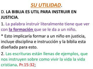 SU UTILIDAD.
D. LA BIBLIA ES UTIL PARA INSTRUIR EN
JUSTICIA.
1. La palabra instruir literalmente tiene que ver
con la formación que se le da a un niño.
* Esto implicaría formar a un niño en justicia,
incluye disciplina e instrucción y la biblia esta
diseñada para esto.
2. Las escrituras están llenas de ejemplos, que
nos instruyen sobre como vivir la vida la vida
cristiana. Pr.15:32;
 