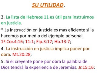 SU UTILIDAD.
3. La lista de Hebreos 11 es útil para instruirnos
en justicia.
* La instrucción en justicia es mas eficiente si la
hacemos por medio del ejemplo personal.
1ª.Cor.4:16; 11:1; Flp.3:17; Hb.13:7;
4. La instrucción en justicia implica poner por
obra. Mt.20:28;
5. Si el creyente pone por obra la palabra de
Dios tendrá la experiencia de Jeremías. Jr.15:16;
 