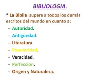 BIBLIOLOGIA.
* La Biblia supera a todos los demás
escritos del mundo en cuanto a:
- Autoridad.
- Antigüedad.
- Literatura.
- Popularidad.
- Veracidad.
- Perfección.
- Origen y Naturaleza.
 
