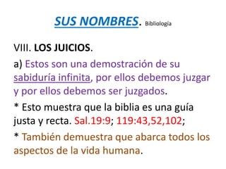 SUS NOMBRES. Bibliología
VIII. LOS JUICIOS.
a) Estos son una demostración de su
sabiduría infinita, por ellos debemos juzgar
y por ellos debemos ser juzgados.
* Esto muestra que la biblia es una guía
justa y recta. Sal.19:9; 119:43,52,102;
* También demuestra que abarca todos los
aspectos de la vida humana.
 