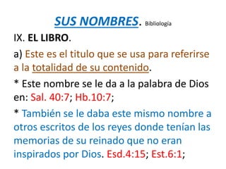 SUS NOMBRES. Bibliología
IX. EL LIBRO.
a) Este es el titulo que se usa para referirse
a la totalidad de su contenido.
* Este nombre se le da a la palabra de Dios
en: Sal. 40:7; Hb.10:7;
* También se le daba este mismo nombre a
otros escritos de los reyes donde tenían las
memorias de su reinado que no eran
inspirados por Dios. Esd.4:15; Est.6:1;
 