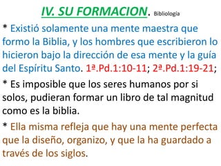IV. SU FORMACION. Bibliología
* Existió solamente una mente maestra que
formo la Biblia, y los hombres que escribieron lo
hicieron bajo la dirección de esa mente y la guía
del Espíritu Santo. 1ª.Pd.1:10-11; 2ª.Pd.1:19-21;
* Es imposible que los seres humanos por si
solos, pudieran formar un libro de tal magnitud
como es la biblia.
* Ella misma refleja que hay una mente perfecta
que la diseño, organizo, y que la ha guardado a
través de los siglos.
 
