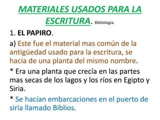 MATERIALES USADOS PARA LA
ESCRITURA. Bibliología.
1. EL PAPIRO.
a) Este fue el material mas común de la
antigüedad usado para la escritura, se
hacia de una planta del mismo nombre.
* Era una planta que crecía en las partes
mas secas de los lagos y los ríos en Egipto y
Siria.
* Se hacían embarcaciones en el puerto de
siria llamado Biblios.
 