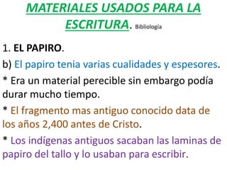 MATERIALES USADOS PARA LA
ESCRITURA. Bibliología
1. EL PAPIRO.
b) El papiro tenia varias cualidades y espesores.
* Era un material perecible sin embargo podía
durar mucho tiempo.
* El fragmento mas antiguo conocido data de
los años 2,400 antes de Cristo.
* Los indígenas antiguos sacaban las laminas de
papiro del tallo y lo usaban para escribir.
 