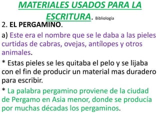 MATERIALES USADOS PARA LA
ESCRITURA. Bibliología
2. EL PERGAMINO.
a) Este era el nombre que se le daba a las pieles
curtidas de cabras, ovejas, antílopes y otros
animales.
* Estas pieles se les quitaba el pelo y se lijaba
con el fin de producir un material mas duradero
para escribir.
* La palabra pergamino proviene de la ciudad
de Pergamo en Asia menor, donde se producía
por muchas décadas los pergaminos.
 