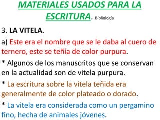 MATERIALES USADOS PARA LA
ESCRITURA. Bibliología
3. LA VITELA.
a) Este era el nombre que se le daba al cuero de
ternero, este se teñía de color purpura.
* Algunos de los manuscritos que se conservan
en la actualidad son de vitela purpura.
* La escritura sobre la vitela teñida era
generalmente de color plateado o dorado.
* La vitela era considerada como un pergamino
fino, hecha de animales jóvenes.
 