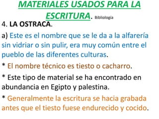 MATERIALES USADOS PARA LA
ESCRITURA. Bibliología
4. LA OSTRACA.
a) Este es el nombre que se le da a la alfarería
sin vidriar o sin pulir, era muy común entre el
pueblo de las diferentes culturas.
* El nombre técnico es tiesto o cacharro.
* Este tipo de material se ha encontrado en
abundancia en Egipto y palestina.
* Generalmente la escritura se hacia grabada
antes que el tiesto fuese endurecido y cocido.
 