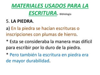 MATERIALES USADOS PARA LA
ESCRITURA. Bibliología
5. LA PIEDRA.
a) En la piedra se hacían escrituras o
inscripciones con plumas de hierro.
* Esta se consideraba la manera mas difícil
para escribir por lo duro de la piedra.
* Pero también la escritura en piedra era
de mayor durabilidad.
 