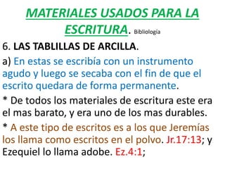MATERIALES USADOS PARA LA
ESCRITURA. Bibliología
6. LAS TABLILLAS DE ARCILLA.
a) En estas se escribía con un instrumento
agudo y luego se secaba con el fin de que el
escrito quedara de forma permanente.
* De todos los materiales de escritura este era
el mas barato, y era uno de los mas durables.
* A este tipo de escritos es a los que Jeremías
los llama como escritos en el polvo. Jr.17:13; y
Ezequiel lo llama adobe. Ez.4:1;
 