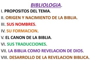 BIBLIOLOGIA.
I. PROPOSITOS DEL TEMA.
II. ORIGEN Y NACIMIENTO DE LA BIBLIA.
III. SUS NOMBRES.
IV. SU FORMACION.
V. EL CANON DE LA BIBLIA.
VI. SUS TRADUCCIONES.
VII. LA BIBLIA COMO REVELACION DE DIOS.
VIII. DESARROLLO DE LA REVELACION BIBLICA.
 