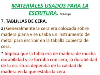 MATERIALES USADOS PARA LA
ESCRITURA. Bibliología
7. TABLILLAS DE CERA.
a) Generalmente la cera era colocada sobre
madera plana y se usaba un instrumento de
metal para escribir en la tablilla cubierta de
cera.
* Implica que la tabla era de madera de mucha
durabilidad y se forraba con cera, la durabilidad
de la escritura dependía de la calidad de
madera en la que estaba la cera.
 