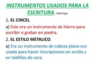 INSTRUMENTOS USADOS PARA LA
ESCRITURA. Bibliología
1. EL CINCEL.
a) Este era un instrumento de hierro para
escribir o grabar en piedra.
2. EL ESTILO METALICO.
a) Era un instrumento de cabeza plana era
usada para hacer inscripciones en arcilla y
en tablillas de cera.
 