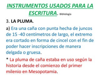 INSTRUMENTOS USADOS PARA LA
ESCRITURA. Bibliología
3. LA PLUMA.
a) Era una caña con punta hecha de juncos
de 15 -40 centímetros de largo, el extremo
era cortado en forma de cincel con el fin de
poder hacer inscripciones de manera
delgada o gruesa.
* La pluma de caña estaba en uso según la
historia desde el comienzo del primer
milenio en Mesopotamia.
 
