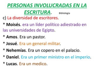 PERSONAS INVOLUCRADAS EN LA
ESCRITURA. Bibliología
c) La diversidad de escritores.
* Moisés. era un líder político adiestrado en
las universidades de Egipto.
* Amos. Era un pastor.
* Josué. Era un general militar.
* Nehemías. Era un copero en el palacio.
* Daniel. Era un primer ministro en el imperio.
* Lucas. Era un medico.
 