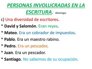 PERSONAS INVOLUCRADAS EN LA
ESCRITURA. Bibliología
c) Una diversidad de escritores.
* David y Salomón. Eran reyes.
* Mateo. Era un cobrador de impuestos.
* Pablo. Era un maestro rabino.
* Pedro. Era un pescador.
* Juan. Era un pescador.
* Santiago. No sabemos de su ocupación.
 