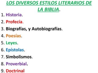 LOS DIVERSOS ESTILOS LITERARIOS DE
LA BIBLIA.
1. Historia.
2. Profecía.
3. Biografías, y Autobiografías.
4. Poesías.
5. Leyes.
6. Epístolas.
7. Simbolismos.
8. Proverbial.
9. Doctrinal
 
