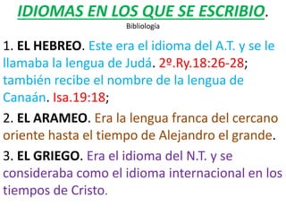 IDIOMAS EN LOS QUE SE ESCRIBIO.
Bibliología
1. EL HEBREO. Este era el idioma del A.T. y se le
llamaba la lengua de Judá. 2º.Ry.18:26-28;
también recibe el nombre de la lengua de
Canaán. Isa.19:18;
2. EL ARAMEO. Era la lengua franca del cercano
oriente hasta el tiempo de Alejandro el grande.
3. EL GRIEGO. Era el idioma del N.T. y se
consideraba como el idioma internacional en los
tiempos de Cristo.
 