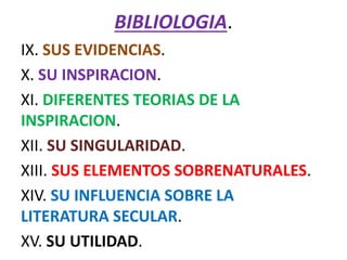 BIBLIOLOGIA.
IX. SUS EVIDENCIAS.
X. SU INSPIRACION.
XI. DIFERENTES TEORIAS DE LA
INSPIRACION.
XII. SU SINGULARIDAD.
XIII. SUS ELEMENTOS SOBRENATURALES.
XIV. SU INFLUENCIA SOBRE LA
LITERATURA SECULAR.
XV. SU UTILIDAD.
 