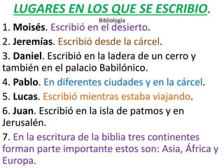 LUGARES EN LOS QUE SE ESCRIBIO.
Bibliología
1. Moisés. Escribió en el desierto.
2. Jeremías. Escribió desde la cárcel.
3. Daniel. Escribió en la ladera de un cerro y
también en el palacio Babilónico.
4. Pablo. En diferentes ciudades y en la cárcel.
5. Lucas. Escribió mientras estaba viajando.
6. Juan. Escribió en la isla de patmos y en
Jerusalén.
7. En la escritura de la biblia tres continentes
forman parte importante estos son: Asia, África y
Europa.
 