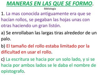 MANERAS EN LAS QUE SE FORMO.
Bibliología
1. La mas conocida antiguamente era que se
hacían rollos, se pegaban las hojas unas con
otras haciendo un gran listón.
a) Se enrollaban las largas tiras alrededor de un
palo.
b) El tamaño del rollo estaba limitado por la
dificultad en usar el rollo.
c) La escritura se hacia por un solo lado, y si se
hacia por ambos lados se le daba el nombre de
opistografo.
 