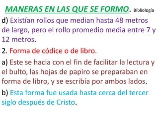 MANERAS EN LAS QUE SE FORMO. Bibliología
d) Existían rollos que median hasta 48 metros
de largo, pero el rollo promedio media entre 7 y
12 metros.
2. Forma de códice o de libro.
a) Este se hacia con el fin de facilitar la lectura y
el bulto, las hojas de papiro se preparaban en
forma de libro, y se escribía por ambos lados.
b) Esta forma fue usada hasta cerca del tercer
siglo después de Cristo.
 