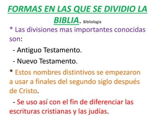 FORMAS EN LAS QUE SE DIVIDIO LA
BIBLIA. Bibliología
* Las divisiones mas importantes conocidas
son:
- Antiguo Testamento.
- Nuevo Testamento.
* Estos nombres distintivos se empezaron
a usar a finales del segundo siglo después
de Cristo.
- Se uso así con el fin de diferenciar las
escrituras cristianas y las judías.
 