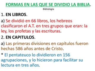 FORMAS EN LAS QUE SE DIVIDIO LA BIBLIA.
Bibliología
1. EN LIBROS.
a) Se dividió en 66 libros, los hebreos
clasificaron el A.T. en tres grupos que eran: la
ley, los profetas y las escrituras.
2. EN CAPITULOS.
a) Las primeras divisiones en capítulos fueron
hechas 586 años antes de Cristo.
* El pentateuco lo dividieron en 156
agrupaciones, y lo hicieron para facilitar su
lectura en tres años.
 