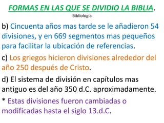 FORMAS EN LAS QUE SE DIVIDIO LA BIBLIA.
Bibliología
b) Cincuenta años mas tarde se le añadieron 54
divisiones, y en 669 segmentos mas pequeños
para facilitar la ubicación de referencias.
c) Los griegos hicieron divisiones alrededor del
año 250 después de Cristo.
d) El sistema de división en capítulos mas
antiguo es del año 350 d.C. aproximadamente.
* Estas divisiones fueron cambiadas o
modificadas hasta el siglo 13.d.C.
 