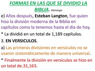 FORMAS EN LAS QUE SE DIVIDIO LA
BIBLIA. Bibliología
e) Años después, Esteban Langton, fue quien
hiso la división moderna de la Biblia en
capítulos como la tenemos hasta el día de hoy.
* La dividió en un total de 1,189 capítulos.
3. EN VERSICULOS.
a) Las primeras divisiones en versículos no se
usaron sistemáticamente de manera universal.
* Finalmente la división en versículos se hizo en
un total de.31,163.
 