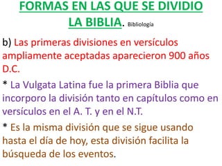 FORMAS EN LAS QUE SE DIVIDIO
LA BIBLIA. Bibliología
b) Las primeras divisiones en versículos
ampliamente aceptadas aparecieron 900 años
D.C.
* La Vulgata Latina fue la primera Biblia que
incorporo la división tanto en capítulos como en
versículos en el A. T. y en el N.T.
* Es la misma división que se sigue usando
hasta el día de hoy, esta división facilita la
búsqueda de los eventos.
 