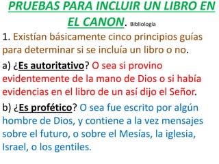 PRUEBAS PARA INCLUIR UN LIBRO EN
EL CANON. Bibliología
1. Existían básicamente cinco principios guías
para determinar si se incluía un libro o no.
a) ¿Es autoritativo? O sea si provino
evidentemente de la mano de Dios o si había
evidencias en el libro de un así dijo el Señor.
b) ¿Es profético? O sea fue escrito por algún
hombre de Dios, y contiene a la vez mensajes
sobre el futuro, o sobre el Mesías, la iglesia,
Israel, o los gentiles.
 