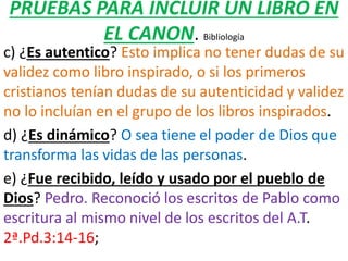 PRUEBAS PARA INCLUIR UN LIBRO EN
EL CANON. Bibliología
c) ¿Es autentico? Esto implica no tener dudas de su
validez como libro inspirado, o si los primeros
cristianos tenían dudas de su autenticidad y validez
no lo incluían en el grupo de los libros inspirados.
d) ¿Es dinámico? O sea tiene el poder de Dios que
transforma las vidas de las personas.
e) ¿Fue recibido, leído y usado por el pueblo de
Dios? Pedro. Reconoció los escritos de Pablo como
escritura al mismo nivel de los escritos del A.T.
2ª.Pd.3:14-16;
 