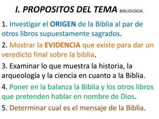 I. PROPOSITOS DEL TEMA BIBLIOLOGIA.
1. Investigar el ORIGEN de la Biblia al par de
otros libros supuestamente sagrados.
2. Mostrar la EVIDENCIA que existe para dar un
veredicto final sobre la biblia.
3. Examinar lo que muestra la historia, la
arqueología y la ciencia en cuanto a la Biblia.
4. Poner en la balanza la Biblia y los otros libros
que pretenden hablar en nombre de Dios.
5. Determinar cual es el mensaje de la Biblia.
 