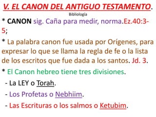 V. EL CANON DEL ANTIGUO TESTAMENTO.
Bibliología
* CANON sig. Caña para medir, norma.Ez.40:3-
5;
* La palabra canon fue usada por Orígenes, para
expresar lo que se llama la regla de fe o la lista
de los escritos que fue dada a los santos. Jd. 3.
* El Canon hebreo tiene tres divisiones.
- La LEY o Torah.
- Los Profetas o Nebhiim.
- Las Escrituras o los salmos o Ketubim.
 