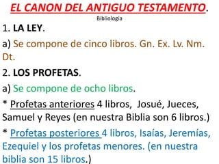 EL CANON DEL ANTIGUO TESTAMENTO.
Bibliología
1. LA LEY.
a) Se compone de cinco libros. Gn. Ex. Lv. Nm.
Dt.
2. LOS PROFETAS.
a) Se compone de ocho libros.
* Profetas anteriores 4 libros, Josué, Jueces,
Samuel y Reyes (en nuestra Biblia son 6 libros.)
* Profetas posteriores 4 libros, Isaías, Jeremías,
Ezequiel y los profetas menores. (en nuestra
biblia son 15 libros.)
 