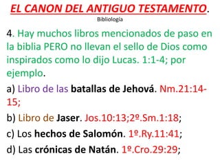 EL CANON DEL ANTIGUO TESTAMENTO.
Bibliología
4. Hay muchos libros mencionados de paso en
la biblia PERO no llevan el sello de Dios como
inspirados como lo dijo Lucas. 1:1-4; por
ejemplo.
a) Libro de las batallas de Jehová. Nm.21:14-
15;
b) Libro de Jaser. Jos.10:13;2º.Sm.1:18;
c) Los hechos de Salomón. 1º.Ry.11:41;
d) Las crónicas de Natán. 1º.Cro.29:29;
 