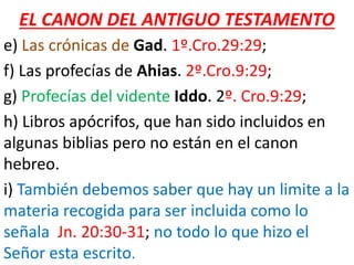 EL CANON DEL ANTIGUO TESTAMENTO
e) Las crónicas de Gad. 1º.Cro.29:29;
f) Las profecías de Ahias. 2º.Cro.9:29;
g) Profecías del vidente Iddo. 2º. Cro.9:29;
h) Libros apócrifos, que han sido incluidos en
algunas biblias pero no están en el canon
hebreo.
i) También debemos saber que hay un limite a la
materia recogida para ser incluida como lo
señala Jn. 20:30-31; no todo lo que hizo el
Señor esta escrito.
 
